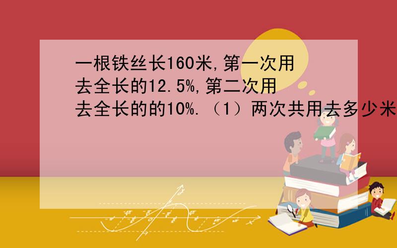 一根铁丝长160米,第一次用去全长的12.5%,第二次用去全长的的10%.（1）两次共用去多少米?（2）第一次比第二次多用多少米?（3）还剩下多少米?