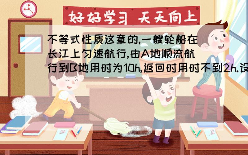 不等式性质这章的,一艘轮船在长江上匀速航行,由A地顺流航行到B地用时为10h,返回时用时不到2h.设水流速度为3km/h,则轮船在静水中的速度V需要满足什么条件.怎么写啊 请你们讲下我听听 还有