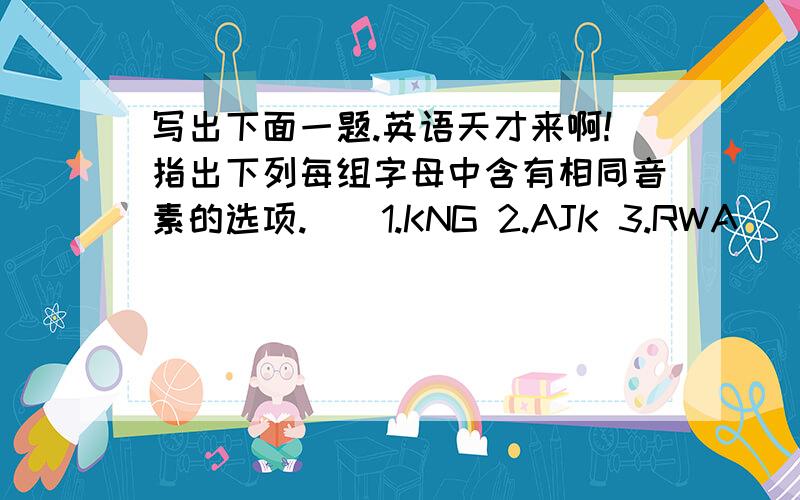 写出下面一题.英语天才来啊!指出下列每组字母中含有相同音素的选项.（）1.KNG 2.AJK 3.RWA（）1.DJT 2.FXY 3.WUQ（）1.DEP 2.HCS 3.YIL（）1.CDF 2.SXZ 3.VZG（）1.KEB 2.MEZ 3.VGC