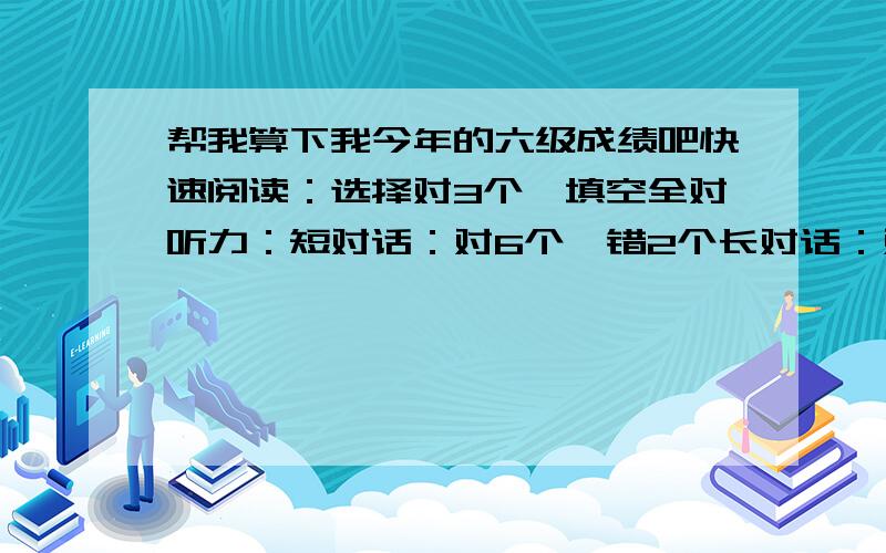 帮我算下我今年的六级成绩吧快速阅读：选择对3个,填空全对听力：短对话：对6个,错2个长对话：对12个,错5个短文：词语错1个,句子对1个深度阅读：全对阅读理解：错2个完型填空：对15个翻