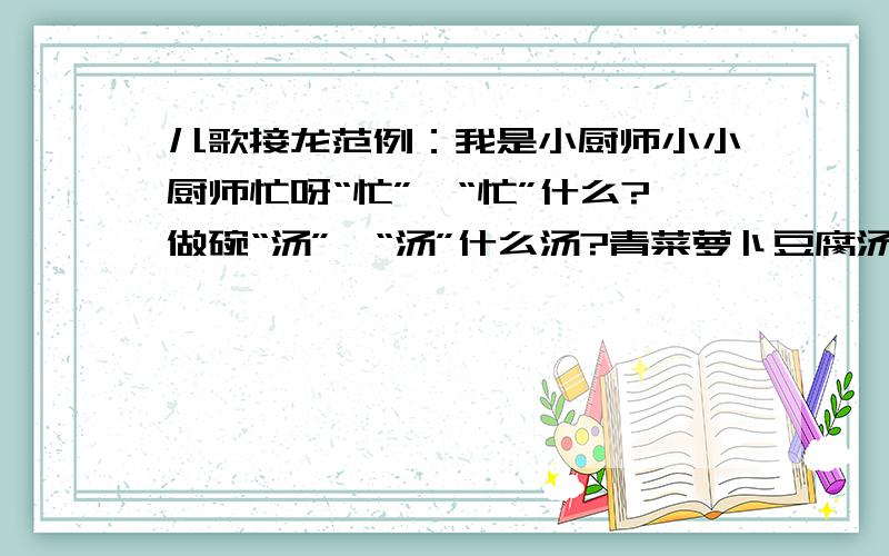 儿歌接龙范例：我是小厨师小小厨师忙呀“忙”,“忙”什么?做碗“汤”,“汤”什么汤?青菜萝卜豆腐汤.