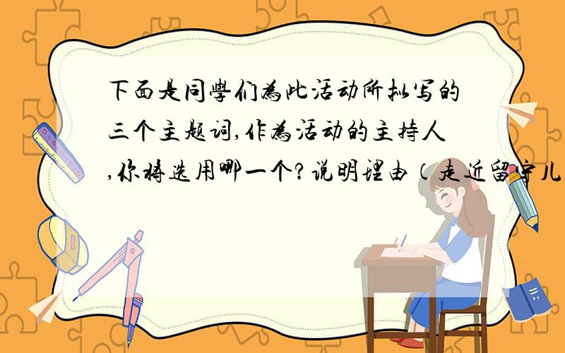 下面是同学们为此活动所拟写的三个主题词,作为活动的主持人,你将选用哪一个?说明理由（走近留守儿童的主题活动）a让世界充满爱b明天更美好c手拉手心连心