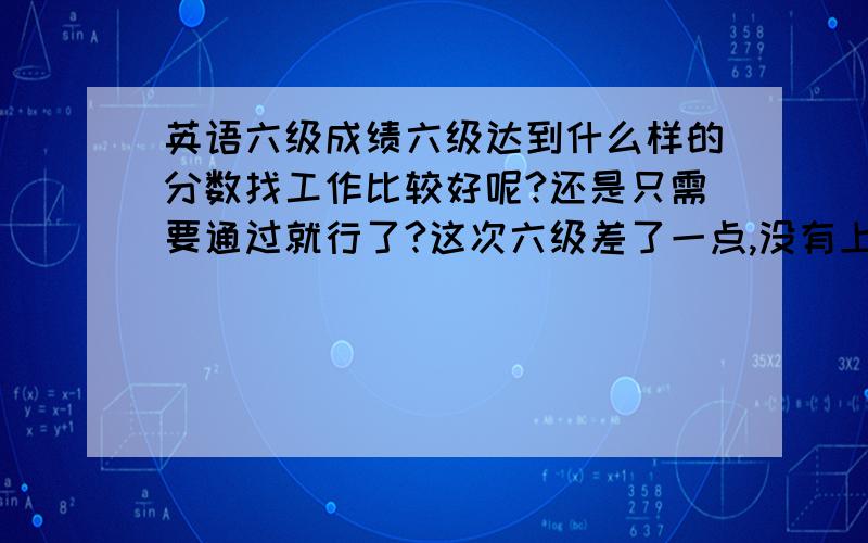 英语六级成绩六级达到什么样的分数找工作比较好呢?还是只需要通过就行了?这次六级差了一点,没有上500分,在纠结还需不需要刷分.刷分究竟有什么用呢?