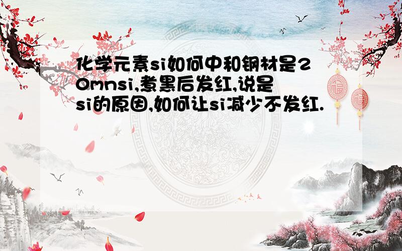 化学元素si如何中和钢材是20mnsi,煮黑后发红,说是si的原因,如何让si减少不发红.