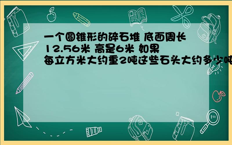 一个圆锥形的碎石堆 底面周长12.56米 高是6米 如果每立方米大约重2吨这些石头大约多少吨?