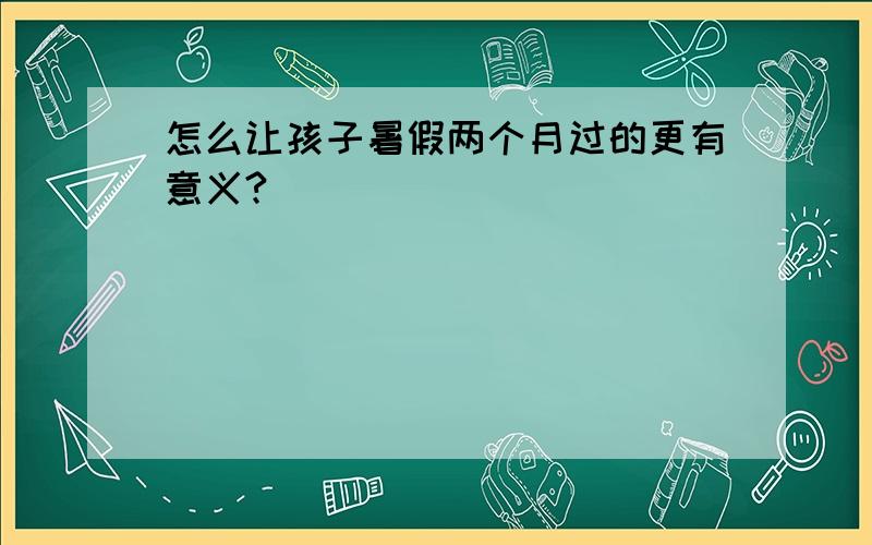 怎么让孩子暑假两个月过的更有意义?