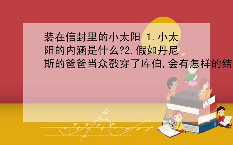 装在信封里的小太阳 1.小太阳的内涵是什么?2.假如丹尼斯的爸爸当众戳穿了库伯,会有怎样的结果?写一个续篇(400百字左右)请按照网址查看文章,然后答题,如果答的好的话,续写200百字左右就OK