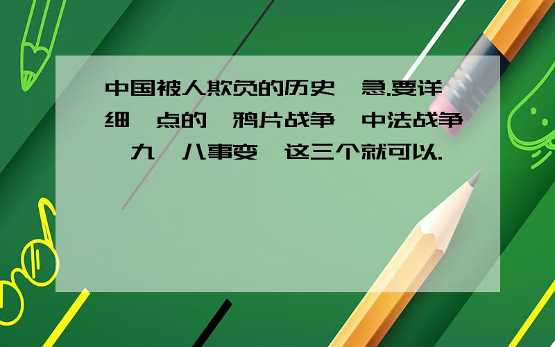 中国被人欺负的历史,急.要详细一点的,鸦片战争,中法战争,九一八事变,这三个就可以.