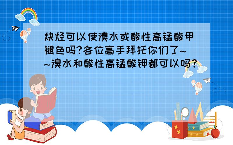 炔烃可以使溴水或酸性高锰酸甲褪色吗?各位高手拜托你们了~~溴水和酸性高锰酸钾都可以吗？