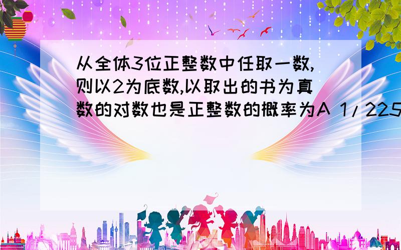 从全体3位正整数中任取一数,则以2为底数,以取出的书为真数的对数也是正整数的概率为A 1/225 B 1/300 C 1/450 D 1/512