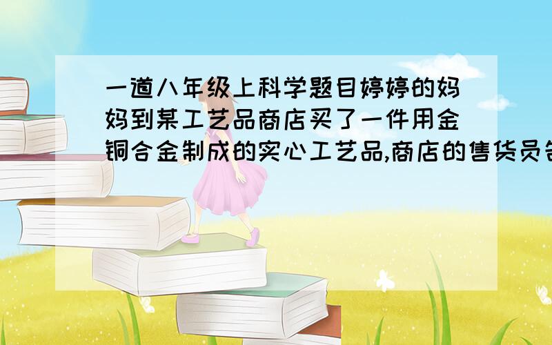 一道八年级上科学题目婷婷的妈妈到某工艺品商店买了一件用金铜合金制成的实心工艺品,商店的售货员告诉她:这件工艺品是由质量相等的金、铜两种金属混合制成的,含金量为50%.妈妈表示怀