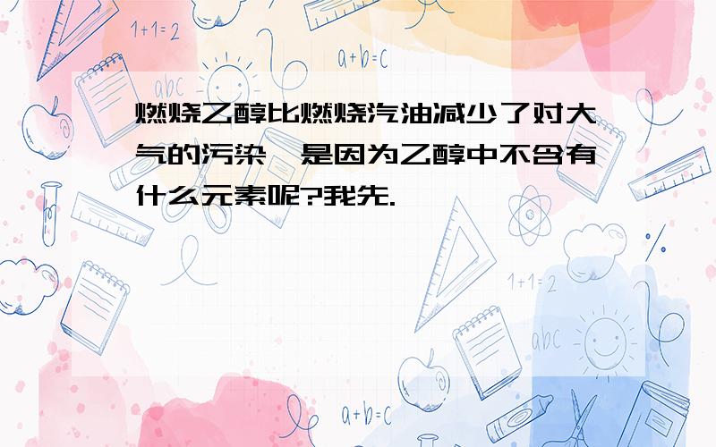 燃烧乙醇比燃烧汽油减少了对大气的污染,是因为乙醇中不含有什么元素呢?我先.