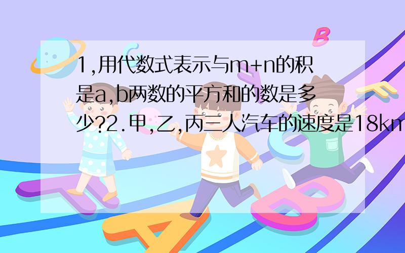 1,用代数式表示与m+n的积是a,b两数的平方和的数是多少?2.甲,乙,丙三人汽车的速度是18km/h,21km/h,24km/h.如果甲,乙两人在M地,丙在N地,三人同时出发相向而行,丙遇到乙后10min才遇到甲,求M,N两地相距