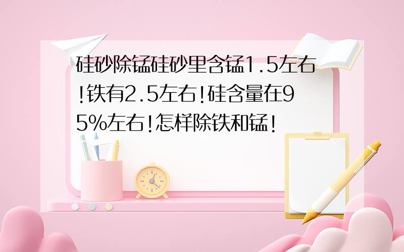 硅砂除锰硅砂里含锰1.5左右!铁有2.5左右!硅含量在95%左右!怎样除铁和锰!