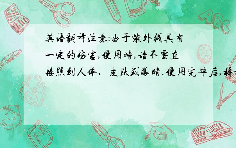 英语翻译注意：由于紫外线具有一定的伤害,使用时,请不要直接照到人体、皮肤或眼睛.使用完毕后,将设备平放于桌上,可有效防止紫外线散射.用法：1.接上220V电源.2.打开开关,拿起照射白纸,