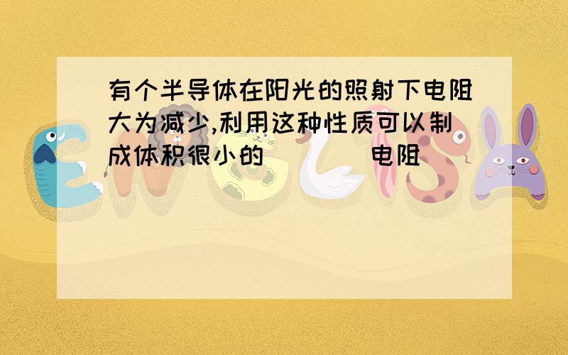 有个半导体在阳光的照射下电阻大为减少,利用这种性质可以制成体积很小的____电阻