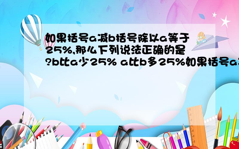 如果括号a减b括号除以a等于25%,那么下列说法正确的是?b比a少25% a比b多25%如果括号a减b括号除以a等于25%,那么下列说法正确的是?b比a少25% a比b多25% b的25%是a a的25%是b.