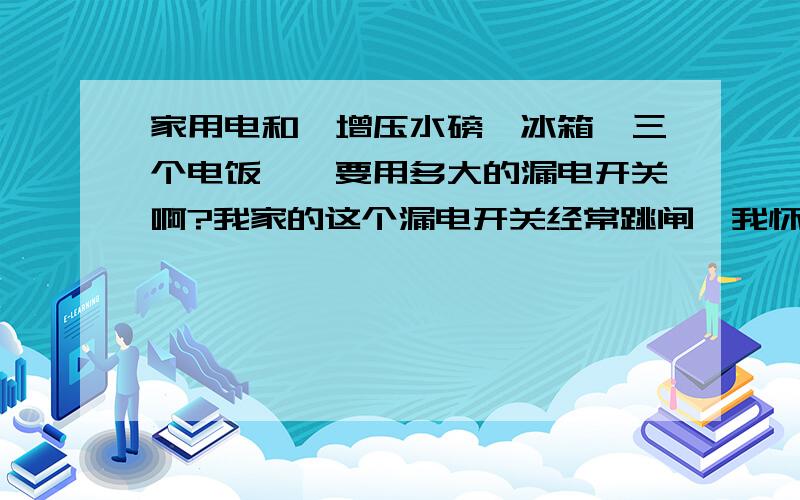 家用电和一增压水磅,冰箱,三个电饭煲,要用多大的漏电开关啊?我家的这个漏电开关经常跳闸,我怀疑是漏电开关小了,有时还会引起总开关也跳.三个电饭煲都是1200瓦左右.