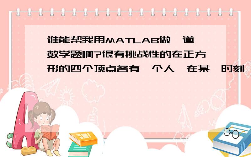 谁能帮我用MATLAB做一道数学题啊?很有挑战性的在正方形的四个顶点各有一个人,在某一时刻,四个人同时出发以匀速按顺时针方向追赶下一个人,如果他们始终保持对准目标,试确定每个人的行