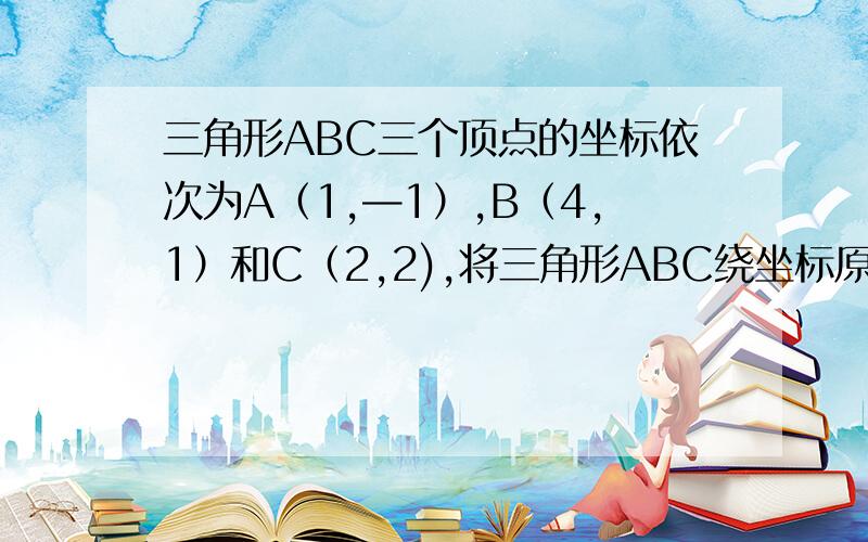 三角形ABC三个顶点的坐标依次为A（1,—1）,B（4,1）和C（2,2),将三角形ABC绕坐标原点旋转180度,旋转