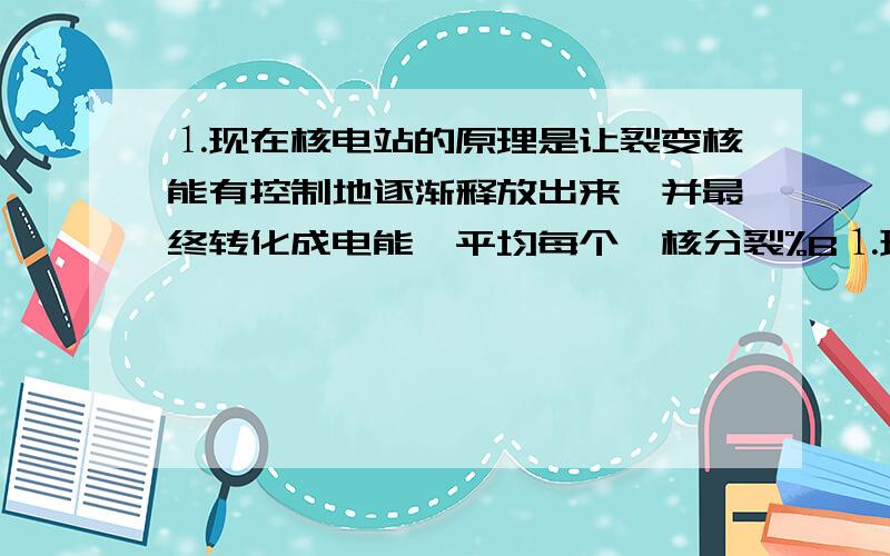 ⒈现在核电站的原理是让裂变核能有控制地逐渐释放出来,并最终转化成电能,平均每个铀核分裂%B⒈现在核电站的原理是让裂变核能有控制地逐渐释放出来,并最终转化成电能,平均每个铀核分