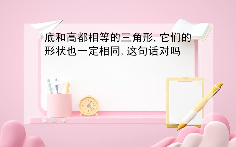 底和高都相等的三角形,它们的形状也一定相同,这句话对吗