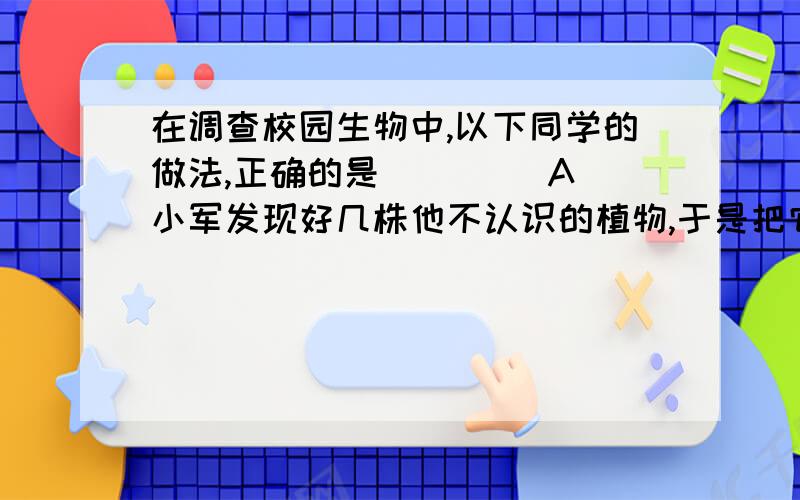 在调查校园生物中,以下同学的做法,正确的是（　　） A．小军发现好几株他不认识的植物,于是把它在调查校园生物中,以下同学的做法,正确的是（　　）A．小军发现好几株他不认识的植物,