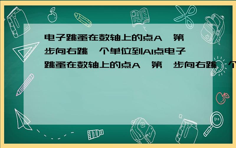 电子跳蚤在数轴上的点A,第一步向右跳一个单位到A1点电子跳蚤在数轴上的点A,第一步向右跳一个单位到A1点,第二步从A1向左跳2个单位到A2，第三步由A2向右跳3个单位到A3，第四向左跳4个单位