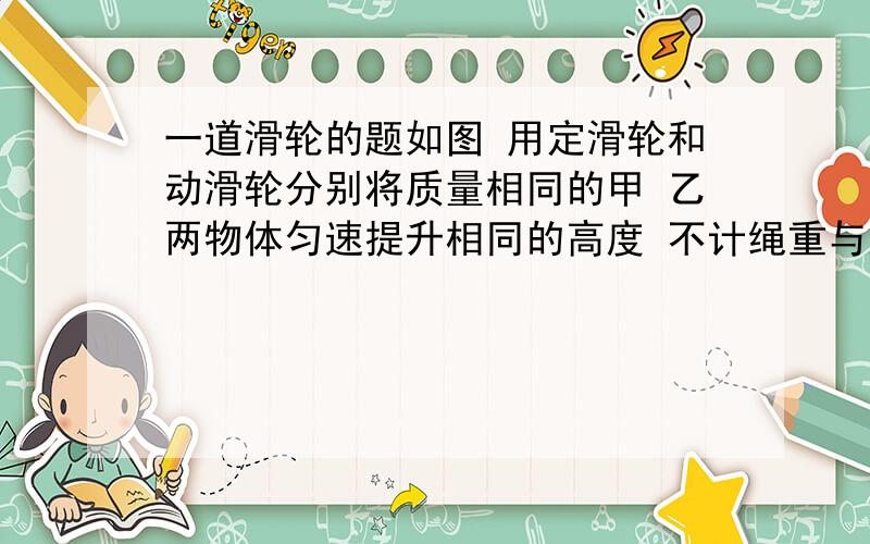 一道滑轮的题如图 用定滑轮和动滑轮分别将质量相同的甲 乙两物体匀速提升相同的高度 不计绳重与摩擦 且动滑轮重 G动 小于乙物体的物重 G 则所用的拉力 F甲（＞）F乙（这个我知道） 其