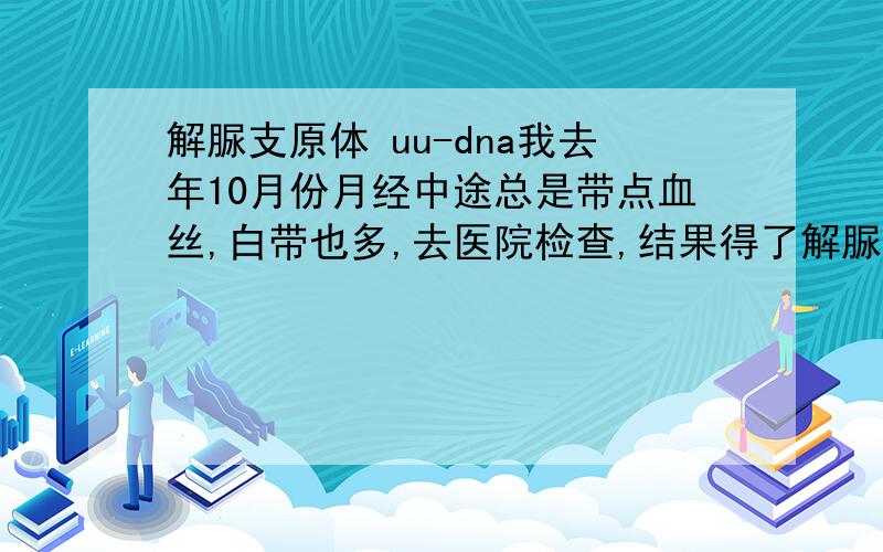 解脲支原体 uu-dna我去年10月份月经中途总是带点血丝,白带也多,去医院检查,结果得了解脲支原体报告（UU-DNA） 阳性(1.96*10^5) 请问严重吗?要怎么治好.另外之前没有性生活怎么会有这个病.有咽