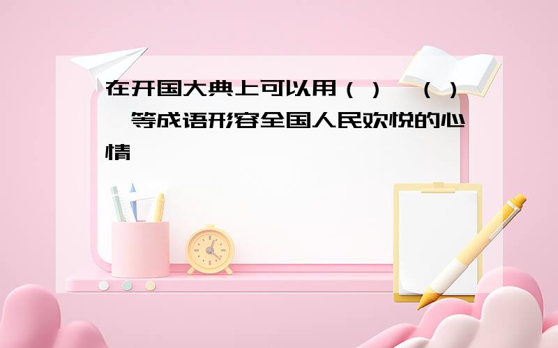 在开国大典上可以用（）、（）、等成语形容全国人民欢悦的心情