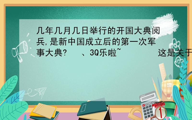 几年几月几日举行的开国大典阅兵,是新中国成立后的第一次军事大典?   、3Q乐啦~        这是关于“我爱我的祖国”迎国庆迎世博知识竞赛的题目!