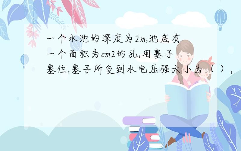 一个水池的深度为2m,池底有一个面积为cm2的孔,用塞子塞住,塞子所受到水电压强大小为（ ）；塞子所受到水电压力大小为（ ）