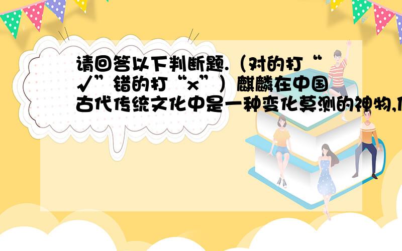 请回答以下判断题.（对的打“√”错的打“x”）麒麟在中国古代传统文化中是一种变化莫测的神物,使人感到神秘,同时也受到人们的崇拜.封建帝王把它当作自己的化身,平民百姓也把它当作