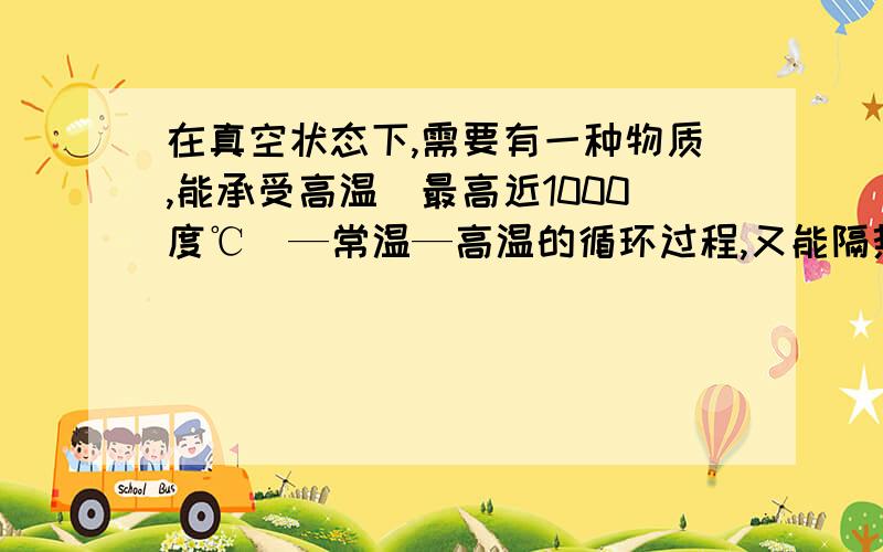 在真空状态下,需要有一种物质,能承受高温（最高近1000度℃）—常温—高温的循环过程,又能隔热（传热性差）又不易变形、破裂,有这种物质吗?我需要用它来做钢与铁之间的隔热层的，水自