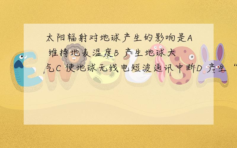 太阳辐射对地球产生的影响是A 维持地表温度B 产生地球大气C 使地球无线电短波通讯中断D 产生“极光”现象单选 是单选啊