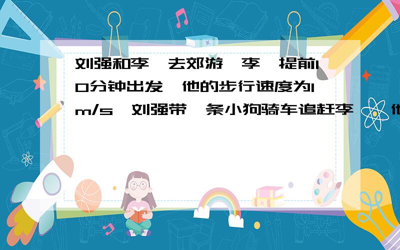 刘强和李斌去郊游,李斌提前10分钟出发,他的步行速度为1m/s,刘强带一条小狗骑车追赶李斌,他骑车的速度是5m/s,小狗在刘强和李斌之间来回奔跑,其速度为10m/s.当刘强赶上李斌时,小狗也恰好在