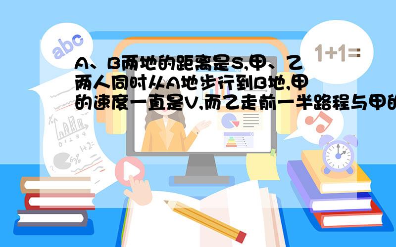 A、B两地的距离是S,甲、乙两人同时从A地步行到B地,甲的速度一直是V,而乙走前一半路程与甲的速度之比是3:4,走后一半路程与甲的速度之比为4:3,那麼（）先到达B地,甲、乙两人走完全程的时间