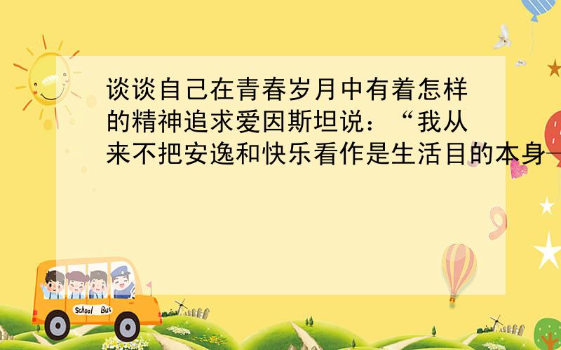 谈谈自己在青春岁月中有着怎样的精神追求爱因斯坦说：“我从来不把安逸和快乐看作是生活目的本身——这种伦理基础我叫它猪栏的理想.”“猪栏的理想”在如今的现实生活中比比皆是,