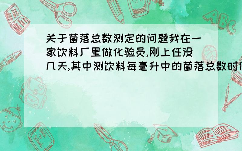 关于菌落总数测定的问题我在一家饮料厂里做化验员,刚上任没几天,其中测饮料每毫升中的菌落总数时候,总是1ML样品和0.1ML样品的琼脂培养皿中没什么菌落,而对照组（盐水）里却总是有明显