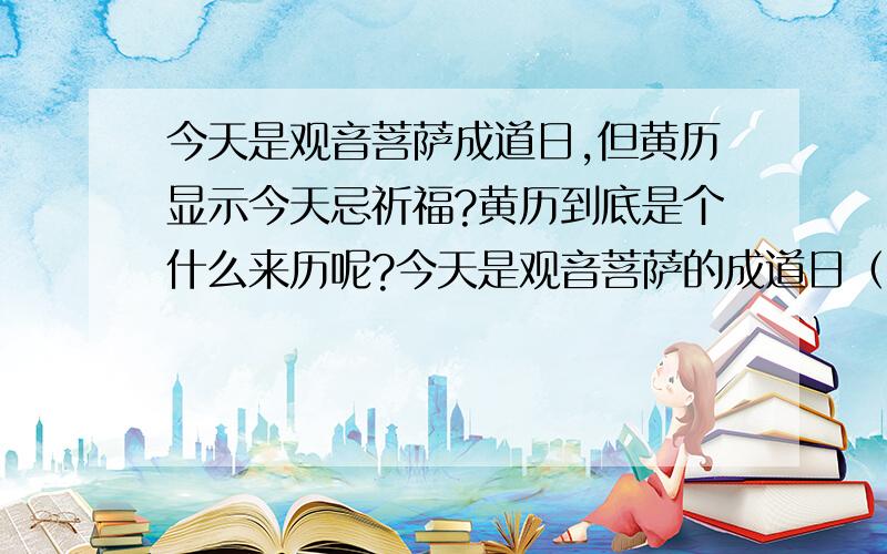 今天是观音菩萨成道日,但黄历显示今天忌祈福?黄历到底是个什么来历呢?今天是观音菩萨的成道日（农历6月19）,按说是佛教以及信佛,或虽不信佛却希望菩萨保佑的人们的大日子,完全可以想