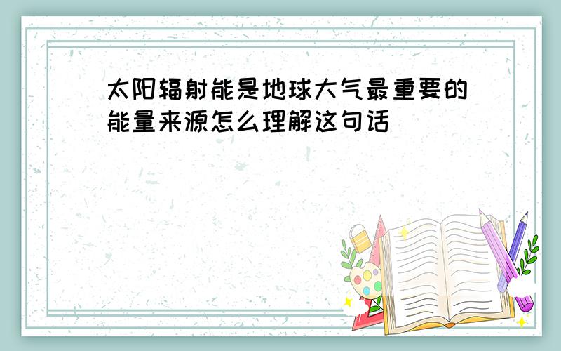 太阳辐射能是地球大气最重要的能量来源怎么理解这句话