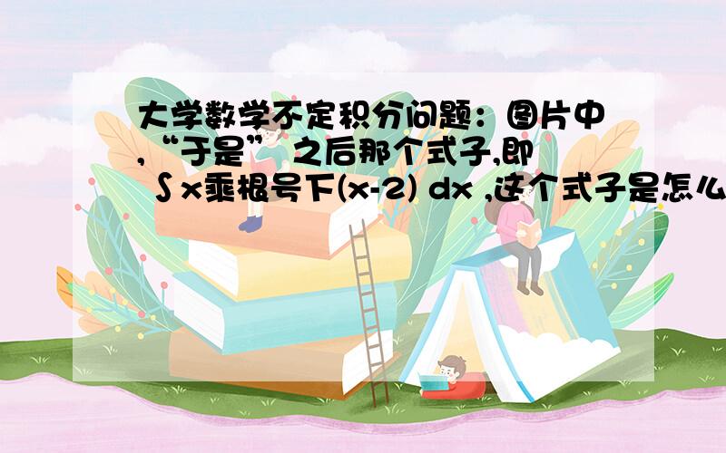 大学数学不定积分问题：图片中,“于是” 之后那个式子,即 ∫x乘根号下(x-2) dx ,这个式子是怎么得到的?这道题不是太懂,我想的是如果设x=asint,那么带到题目式子中,化简后是∫ 1 dt了,我这想