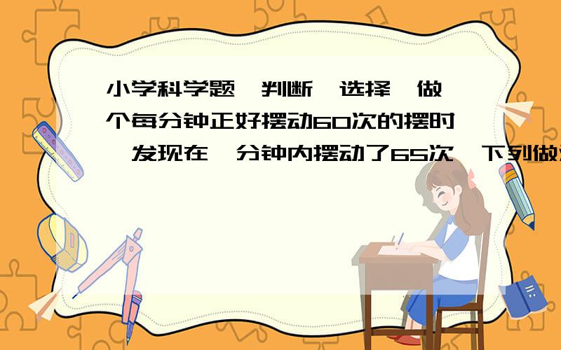 小学科学题【判断、选择】做一个每分钟正好摆动60次的摆时,发现在一分钟内摆动了65次,下列做法正确的是（ ）A：增长摆绳的长度B：减轻摆锤的重量C：缩短摆绳的长度地球仪上连接南北两