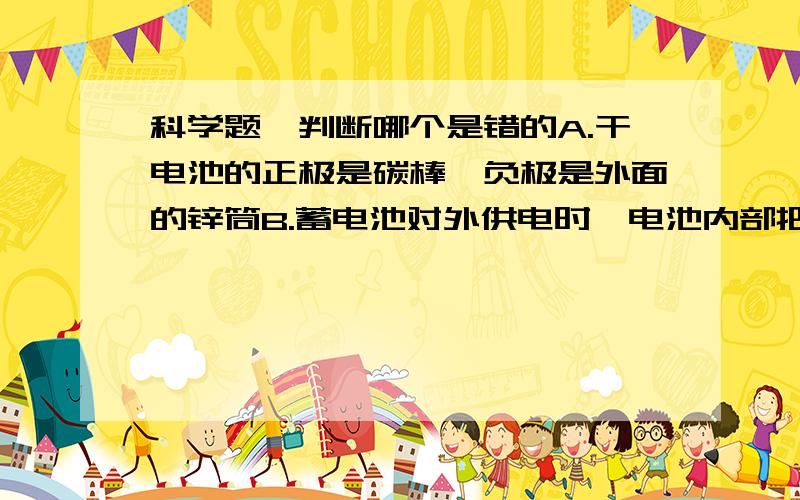 科学题,判断哪个是错的A.干电池的正极是碳棒,负极是外面的锌筒B.蓄电池对外供电时,电池内部把化学能转化为电能C.电路中有电源就能形成电流D.闭合电路中要有持续电流,必须有电源E.白炽