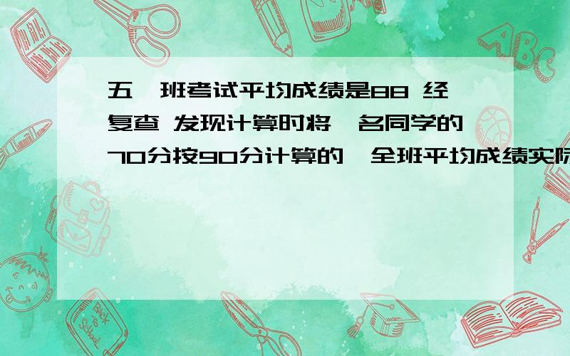 五一班考试平均成绩是88 经复查 发现计算时将一名同学的70分按90分计算的,全班平均成绩实际是87.6 全班有全班有多少人急啊