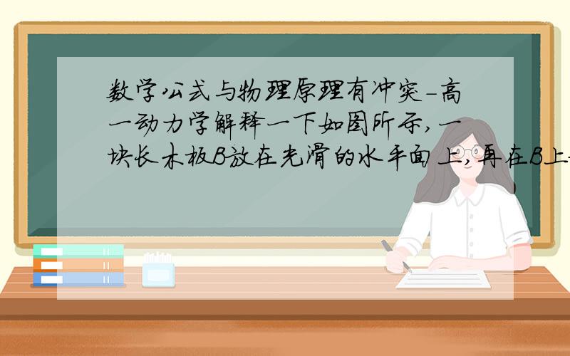 数学公式与物理原理有冲突-高一动力学解释一下如图所示,一块长木板B放在光滑的水平面上,再在B上放一物体A. 现以恒定的外力F拉B,A、B发生相对滑动,且A、B都向前移动了一侧面距离,则在此