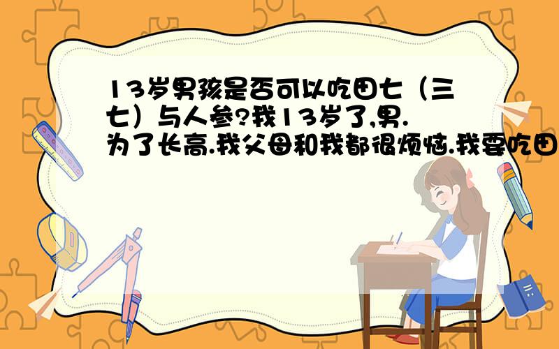 13岁男孩是否可以吃田七（三七）与人参?我13岁了,男.为了长高.我父母和我都很烦恼.我要吃田七和人参吗?又怕吃得过早.到底该吃吗?如果可以吃.又该怎么样吃?如果有这方面的医生.请你帮我