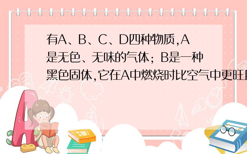 有A、B、C、D四种物质,A是无色、无味的气体；B是一种黑色固体,它在A中燃烧时比空气中更旺且生成无色、无味的气体C；C能使澄清石灰水变浑浊；D也是一种无色、无味的气体,将燃烧的B放入D