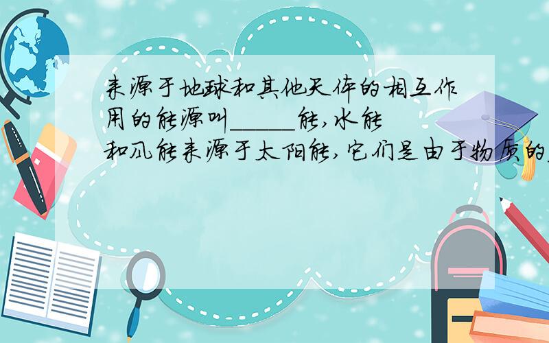 来源于地球和其他天体的相互作用的能源叫_____能,水能和风能来源于太阳能,它们是由于物质的____而具有的能来源于地球和其他天体的相互作用的能源叫______能,水能和风能来源于太阳能,它们